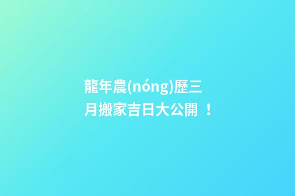 龍年農(nóng)歷三月搬家吉日大公開！